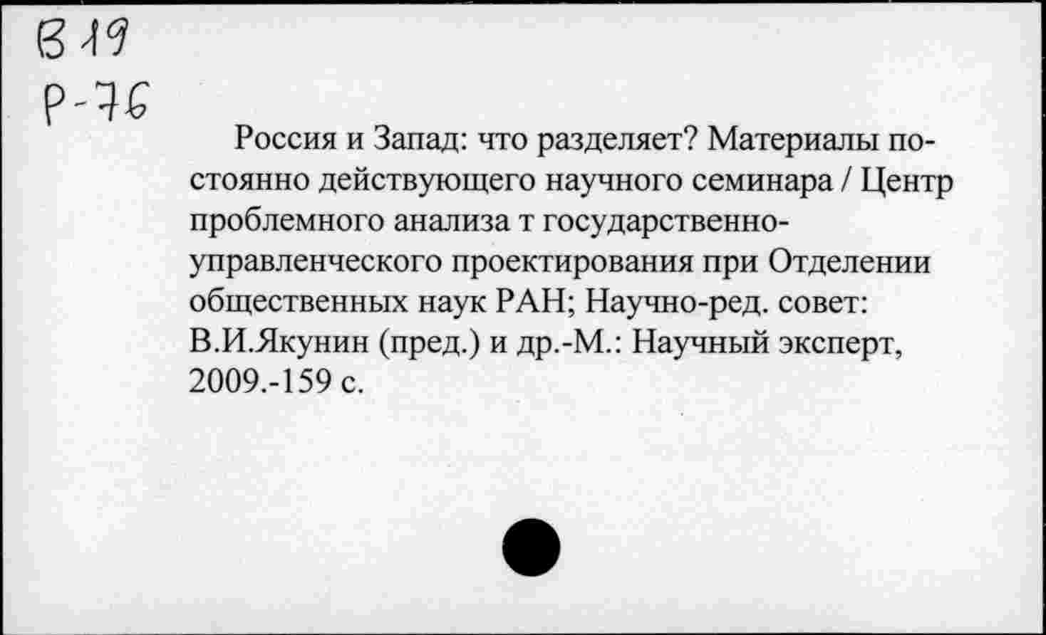 ﻿Россия и Запад: что разделяет? Материалы постоянно действующего научного семинара / Центр проблемного анализа т государственноуправленческого проектирования при Отделении общественных наук РАН; Научно-ред. совет: В.И.Якунин (пред.) и др.-М.: Научный эксперт, 2009.-159 с.